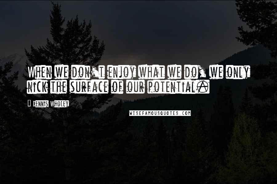 Dennis Wholey Quotes: When we don't enjoy what we do, we only nick the surface of our potential.