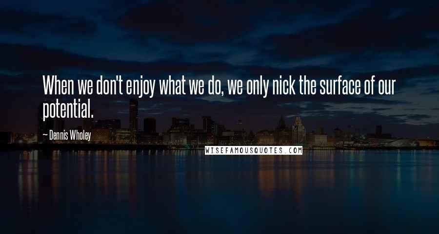 Dennis Wholey Quotes: When we don't enjoy what we do, we only nick the surface of our potential.