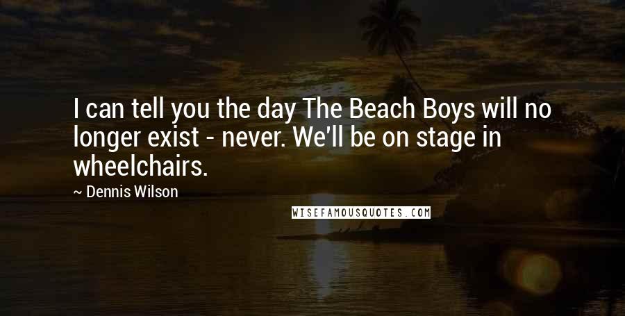 Dennis Wilson Quotes: I can tell you the day The Beach Boys will no longer exist - never. We'll be on stage in wheelchairs.