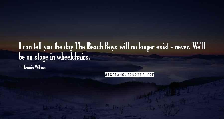 Dennis Wilson Quotes: I can tell you the day The Beach Boys will no longer exist - never. We'll be on stage in wheelchairs.