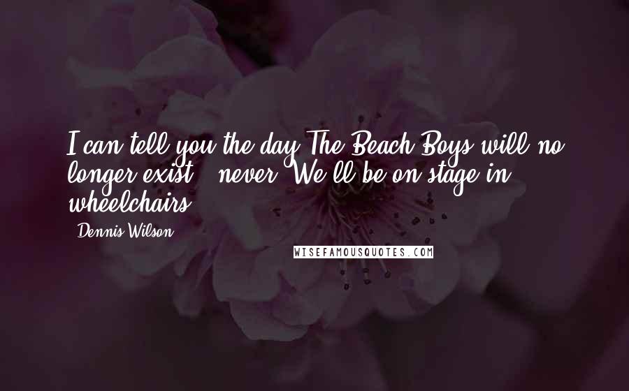 Dennis Wilson Quotes: I can tell you the day The Beach Boys will no longer exist - never. We'll be on stage in wheelchairs.