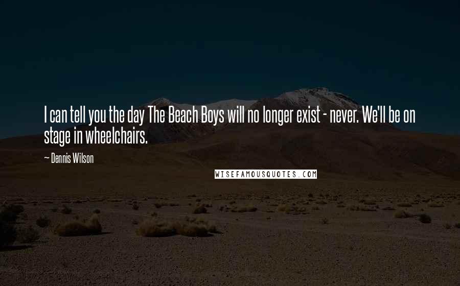 Dennis Wilson Quotes: I can tell you the day The Beach Boys will no longer exist - never. We'll be on stage in wheelchairs.
