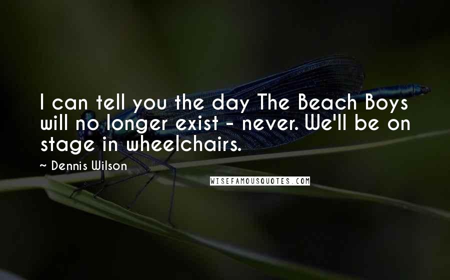 Dennis Wilson Quotes: I can tell you the day The Beach Boys will no longer exist - never. We'll be on stage in wheelchairs.