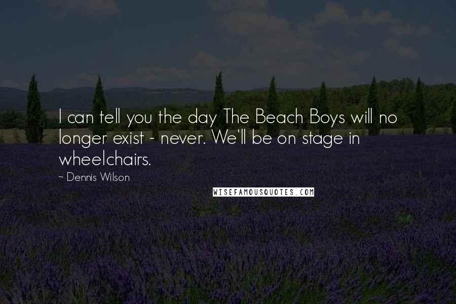 Dennis Wilson Quotes: I can tell you the day The Beach Boys will no longer exist - never. We'll be on stage in wheelchairs.