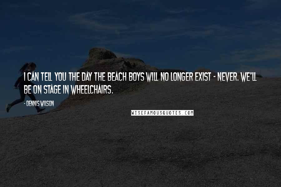 Dennis Wilson Quotes: I can tell you the day The Beach Boys will no longer exist - never. We'll be on stage in wheelchairs.