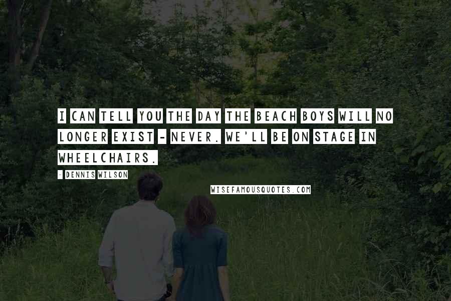 Dennis Wilson Quotes: I can tell you the day The Beach Boys will no longer exist - never. We'll be on stage in wheelchairs.