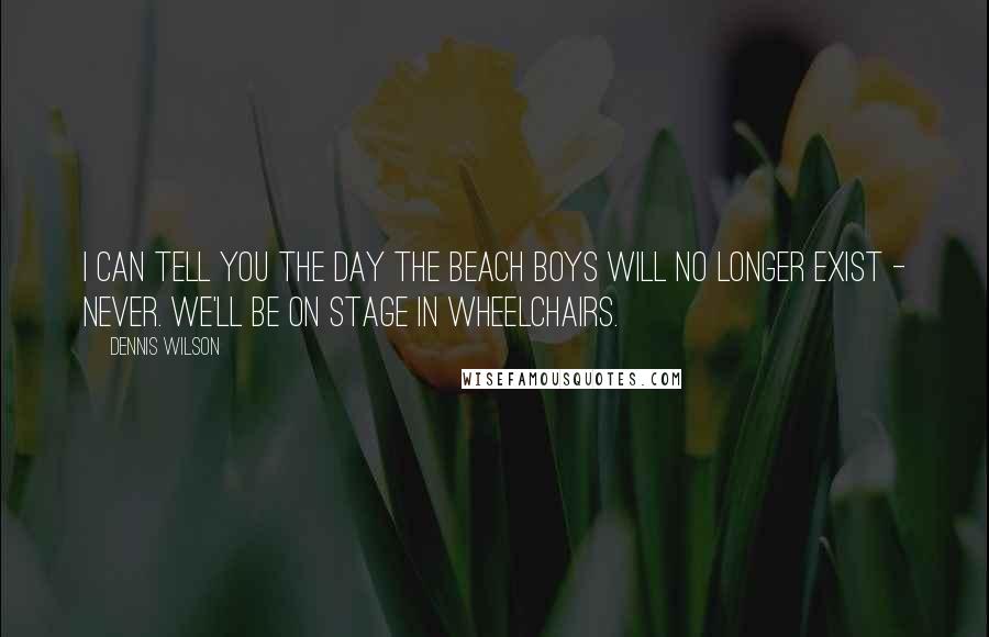 Dennis Wilson Quotes: I can tell you the day The Beach Boys will no longer exist - never. We'll be on stage in wheelchairs.