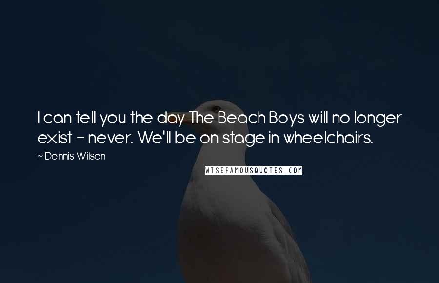 Dennis Wilson Quotes: I can tell you the day The Beach Boys will no longer exist - never. We'll be on stage in wheelchairs.