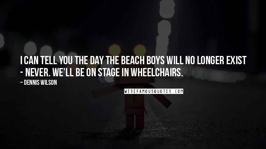 Dennis Wilson Quotes: I can tell you the day The Beach Boys will no longer exist - never. We'll be on stage in wheelchairs.