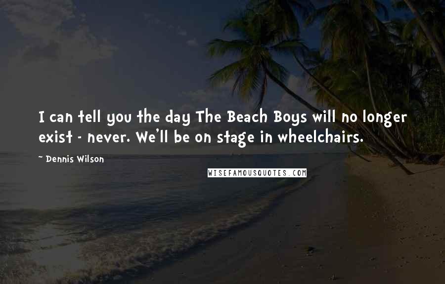 Dennis Wilson Quotes: I can tell you the day The Beach Boys will no longer exist - never. We'll be on stage in wheelchairs.