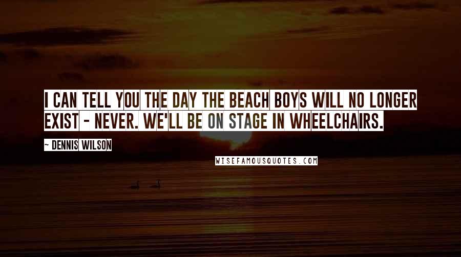 Dennis Wilson Quotes: I can tell you the day The Beach Boys will no longer exist - never. We'll be on stage in wheelchairs.