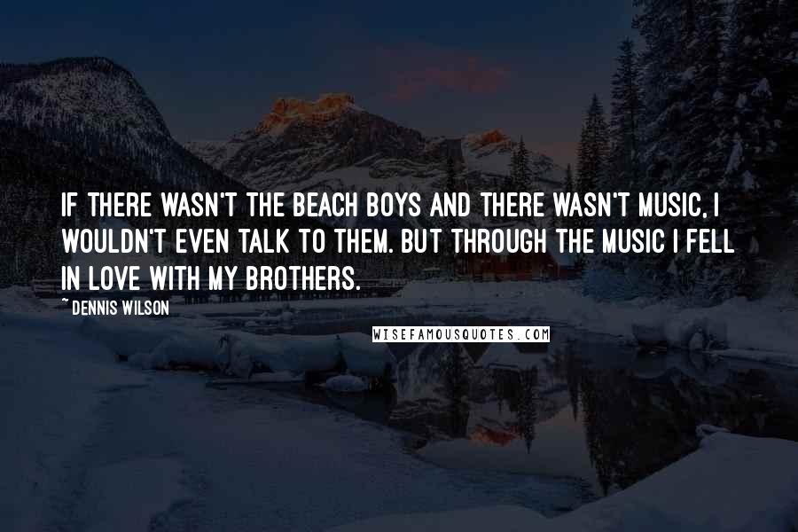 Dennis Wilson Quotes: If there wasn't The Beach Boys and there wasn't music, I wouldn't even talk to them. But through the music I fell in love with my brothers.