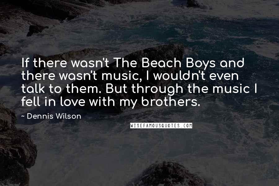 Dennis Wilson Quotes: If there wasn't The Beach Boys and there wasn't music, I wouldn't even talk to them. But through the music I fell in love with my brothers.