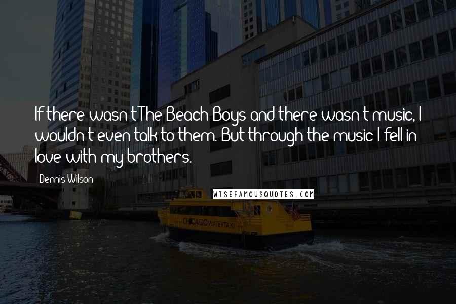 Dennis Wilson Quotes: If there wasn't The Beach Boys and there wasn't music, I wouldn't even talk to them. But through the music I fell in love with my brothers.