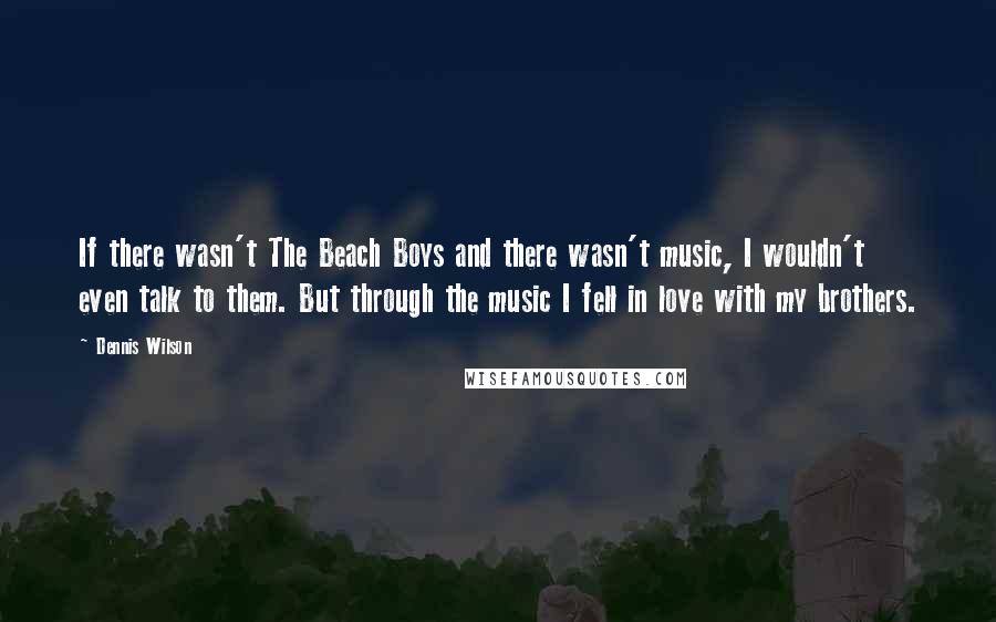 Dennis Wilson Quotes: If there wasn't The Beach Boys and there wasn't music, I wouldn't even talk to them. But through the music I fell in love with my brothers.