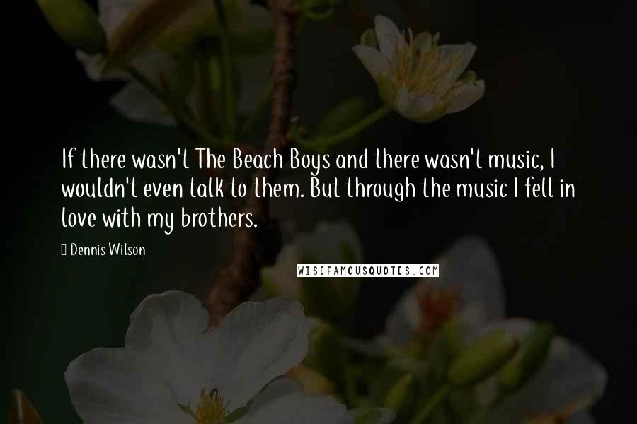 Dennis Wilson Quotes: If there wasn't The Beach Boys and there wasn't music, I wouldn't even talk to them. But through the music I fell in love with my brothers.