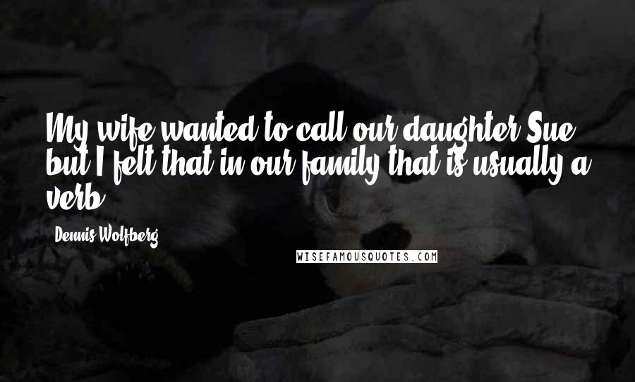 Dennis Wolfberg Quotes: My wife wanted to call our daughter Sue, but I felt that in our family that is usually a verb.