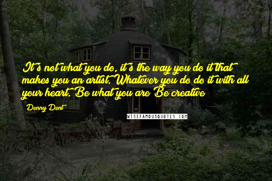 Denny Dent Quotes: It's not what you do, it's the way you do it that makes you an artist. Whatever you do do it with all your heart. Be what you are Be creative!