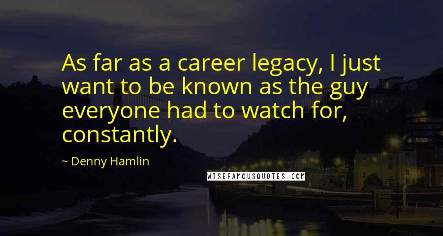 Denny Hamlin Quotes: As far as a career legacy, I just want to be known as the guy everyone had to watch for, constantly.