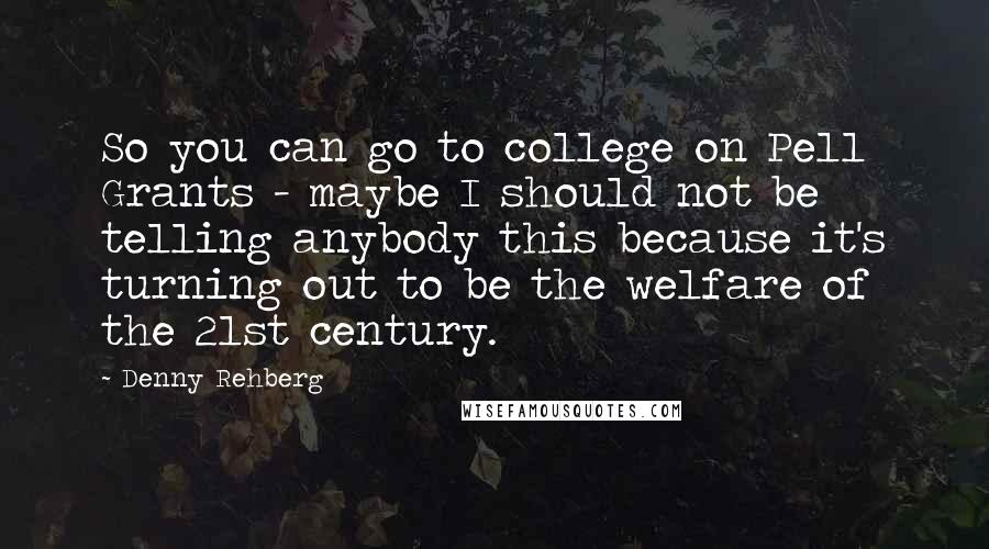 Denny Rehberg Quotes: So you can go to college on Pell Grants - maybe I should not be telling anybody this because it's turning out to be the welfare of the 21st century.