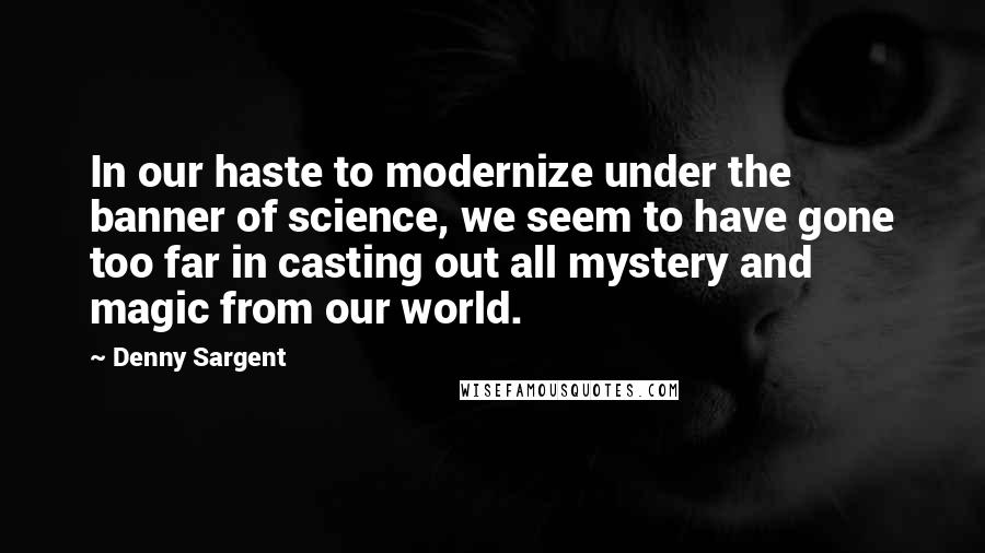 Denny Sargent Quotes: In our haste to modernize under the banner of science, we seem to have gone too far in casting out all mystery and magic from our world.