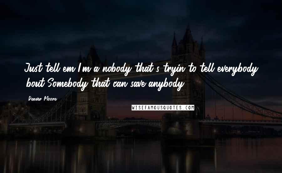 Denver Moore Quotes: Just tell em I'm a nobody that's tryin to tell everybody 'bout Somebody that can save anybody.