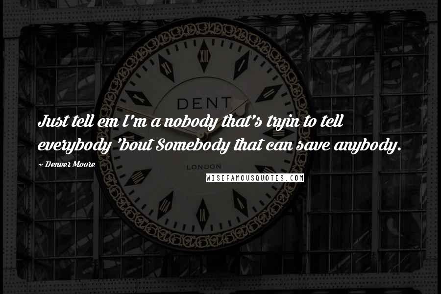 Denver Moore Quotes: Just tell em I'm a nobody that's tryin to tell everybody 'bout Somebody that can save anybody.