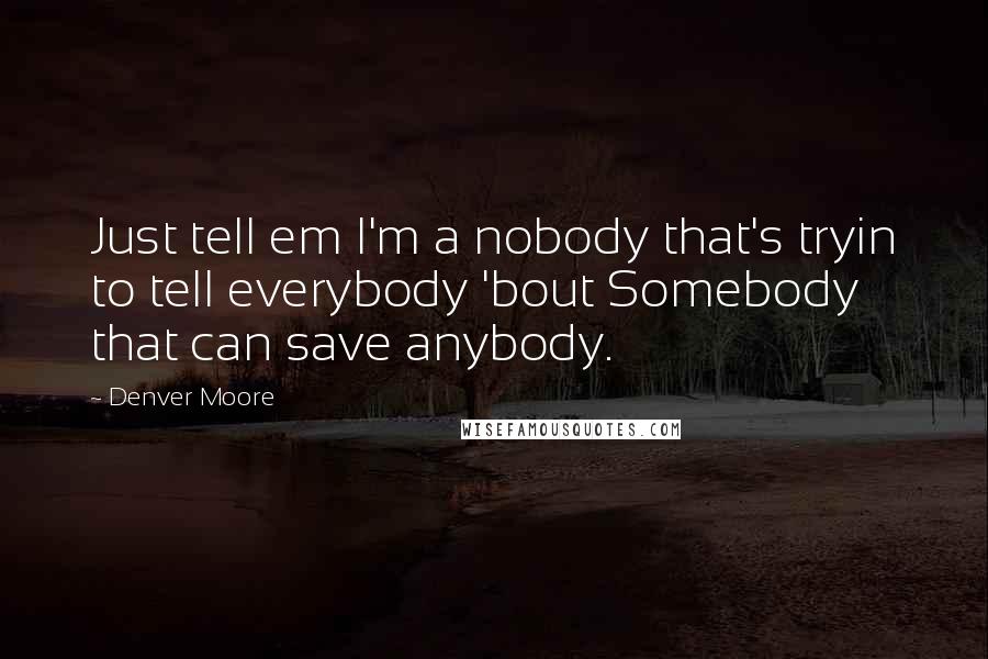 Denver Moore Quotes: Just tell em I'm a nobody that's tryin to tell everybody 'bout Somebody that can save anybody.