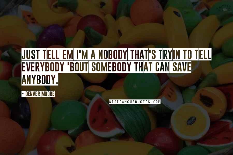 Denver Moore Quotes: Just tell em I'm a nobody that's tryin to tell everybody 'bout Somebody that can save anybody.
