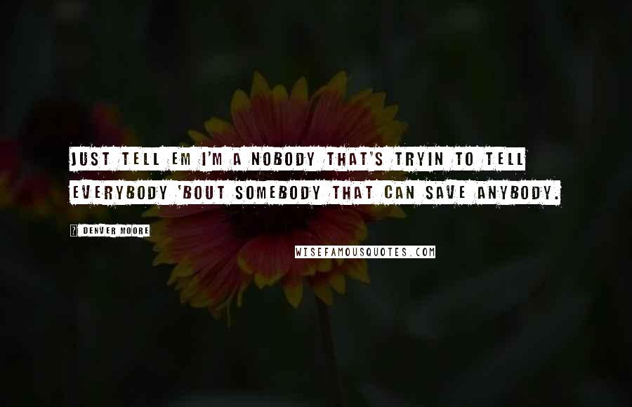 Denver Moore Quotes: Just tell em I'm a nobody that's tryin to tell everybody 'bout Somebody that can save anybody.