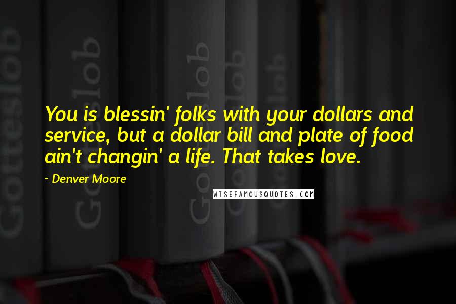 Denver Moore Quotes: You is blessin' folks with your dollars and service, but a dollar bill and plate of food ain't changin' a life. That takes love.