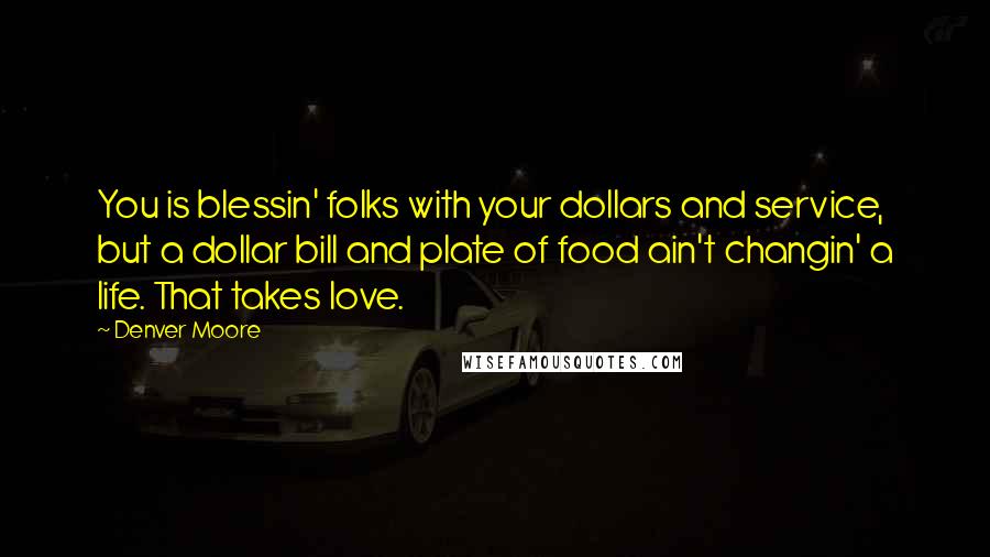 Denver Moore Quotes: You is blessin' folks with your dollars and service, but a dollar bill and plate of food ain't changin' a life. That takes love.