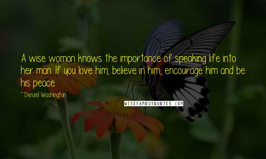 Denzel Washington Quotes: A wise woman knows the importance of speaking life into her man. If you love him; believe in him, encourage him and be his peace.