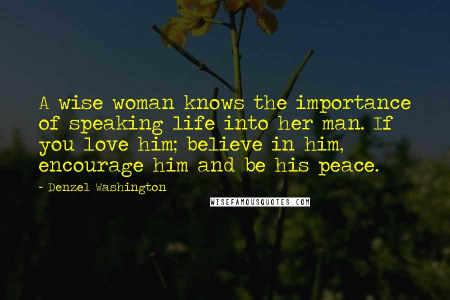 Denzel Washington Quotes: A wise woman knows the importance of speaking life into her man. If you love him; believe in him, encourage him and be his peace.