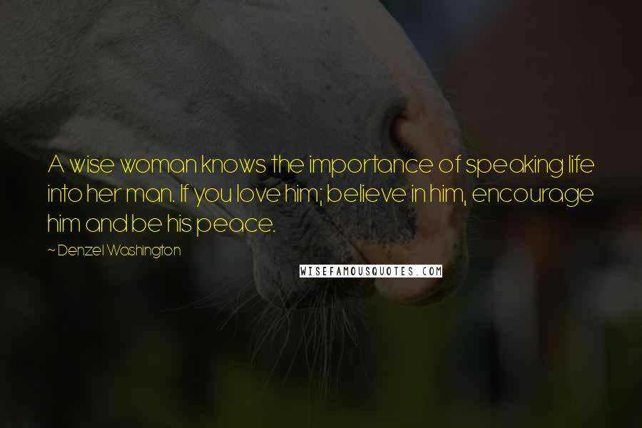 Denzel Washington Quotes: A wise woman knows the importance of speaking life into her man. If you love him; believe in him, encourage him and be his peace.