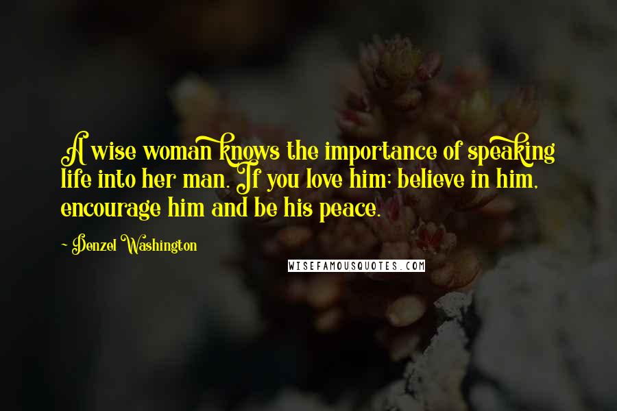Denzel Washington Quotes: A wise woman knows the importance of speaking life into her man. If you love him; believe in him, encourage him and be his peace.
