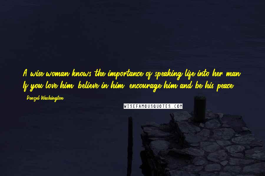 Denzel Washington Quotes: A wise woman knows the importance of speaking life into her man. If you love him; believe in him, encourage him and be his peace.