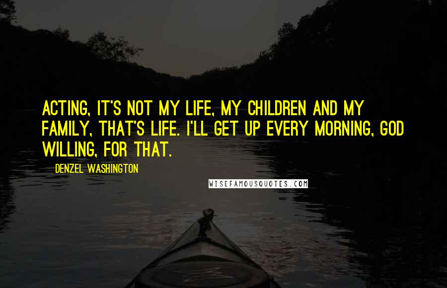Denzel Washington Quotes: Acting, it's not my life, my children and my family, that's life. I'll get up every morning, God willing, for that.