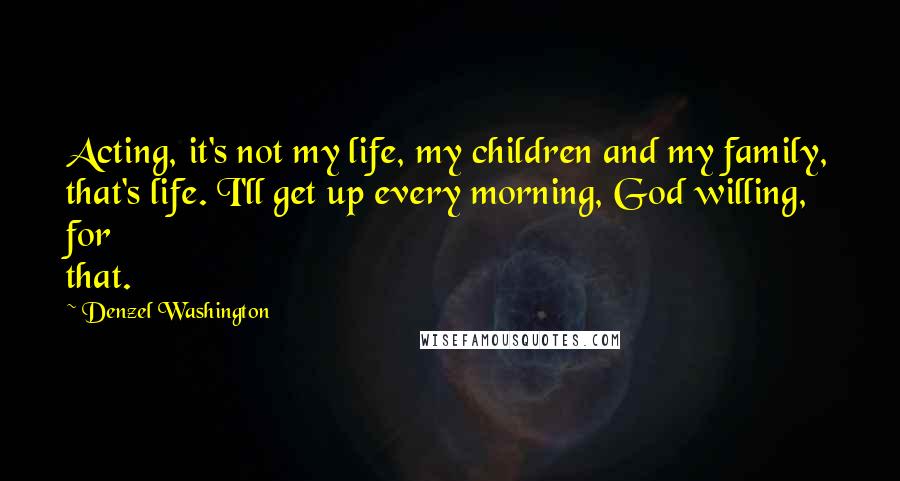 Denzel Washington Quotes: Acting, it's not my life, my children and my family, that's life. I'll get up every morning, God willing, for that.