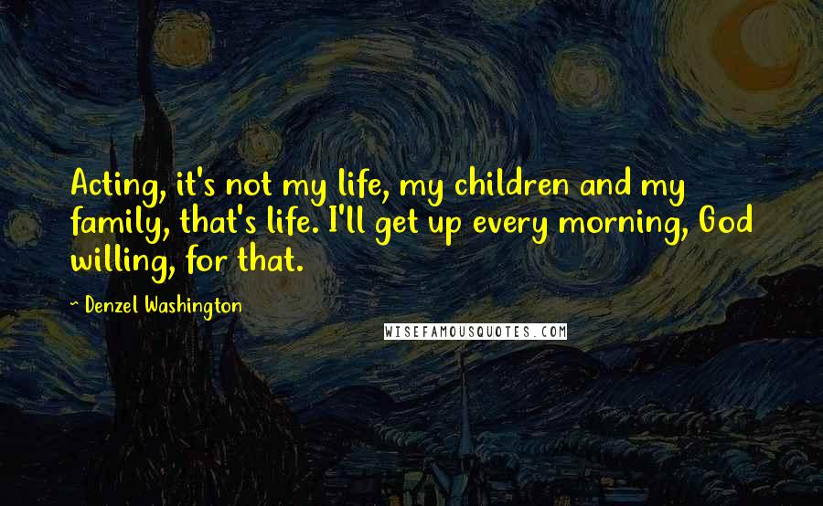 Denzel Washington Quotes: Acting, it's not my life, my children and my family, that's life. I'll get up every morning, God willing, for that.