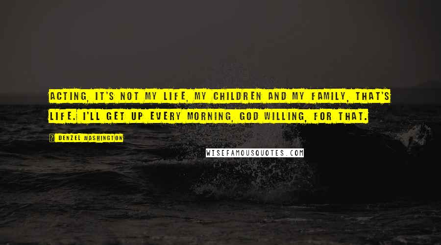 Denzel Washington Quotes: Acting, it's not my life, my children and my family, that's life. I'll get up every morning, God willing, for that.