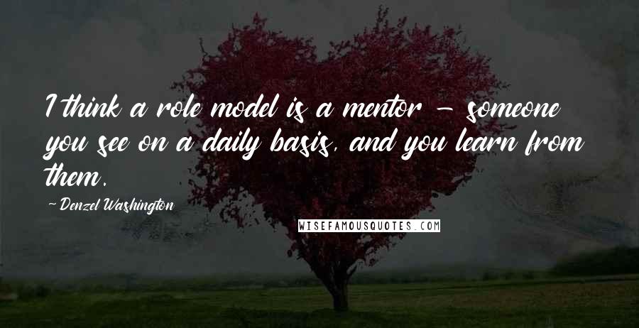 Denzel Washington Quotes: I think a role model is a mentor - someone you see on a daily basis, and you learn from them.