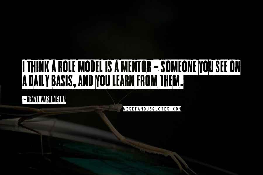 Denzel Washington Quotes: I think a role model is a mentor - someone you see on a daily basis, and you learn from them.