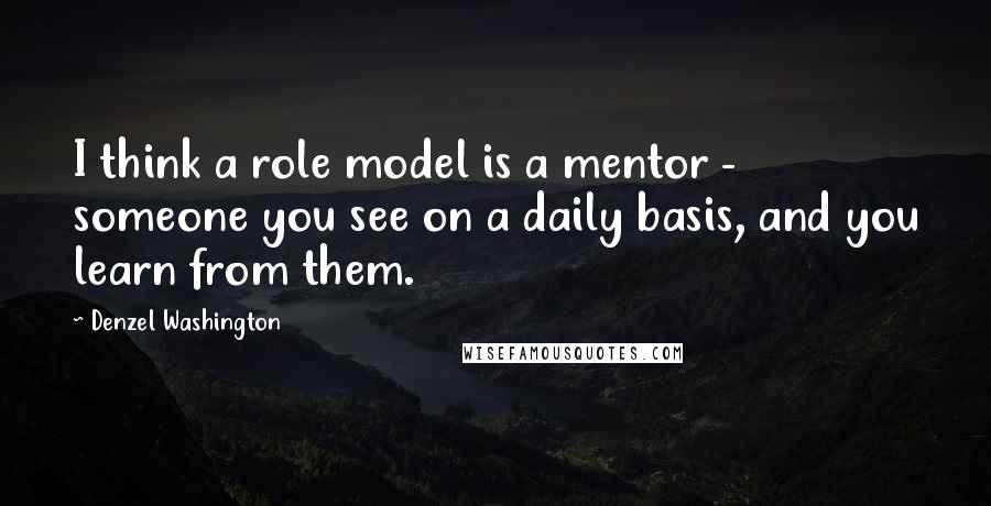 Denzel Washington Quotes: I think a role model is a mentor - someone you see on a daily basis, and you learn from them.
