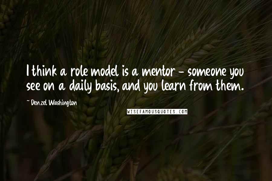 Denzel Washington Quotes: I think a role model is a mentor - someone you see on a daily basis, and you learn from them.