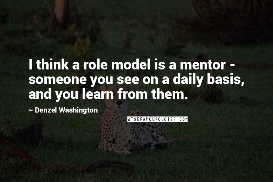 Denzel Washington Quotes: I think a role model is a mentor - someone you see on a daily basis, and you learn from them.