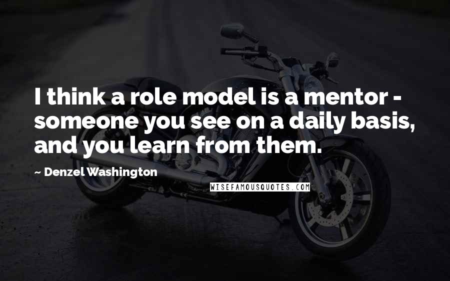 Denzel Washington Quotes: I think a role model is a mentor - someone you see on a daily basis, and you learn from them.