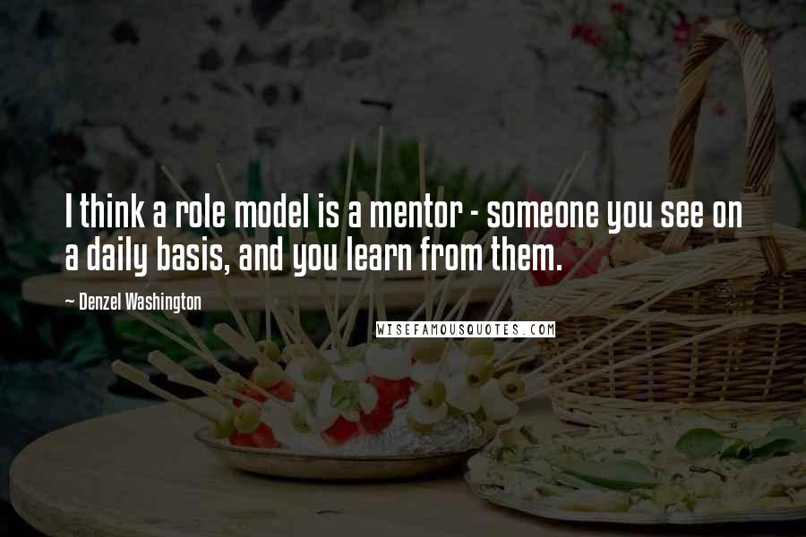 Denzel Washington Quotes: I think a role model is a mentor - someone you see on a daily basis, and you learn from them.