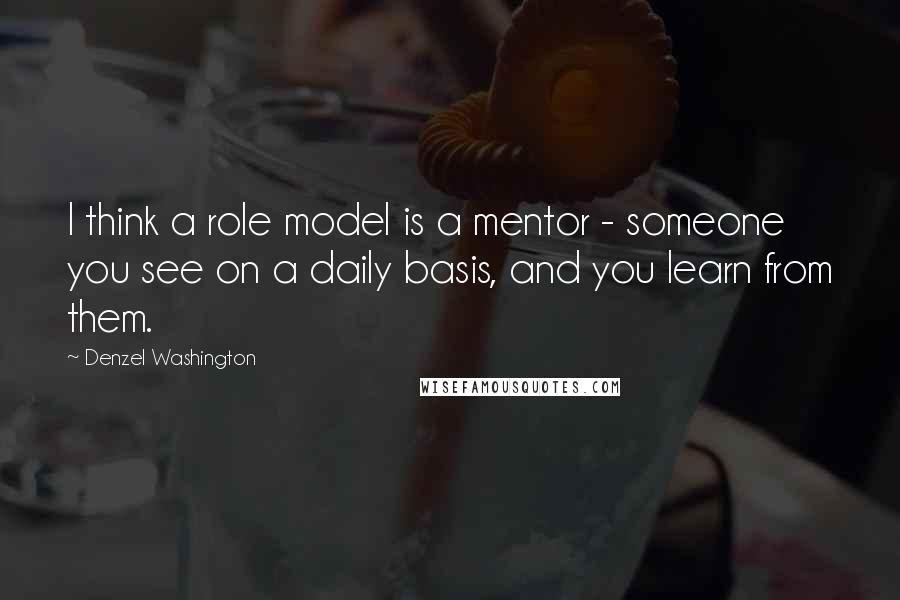 Denzel Washington Quotes: I think a role model is a mentor - someone you see on a daily basis, and you learn from them.