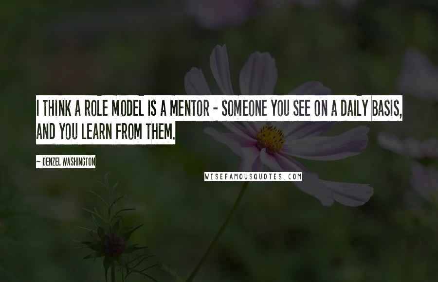 Denzel Washington Quotes: I think a role model is a mentor - someone you see on a daily basis, and you learn from them.